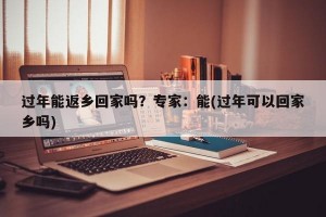 过年能返乡回家吗？专家：能(过年可以回家乡吗)