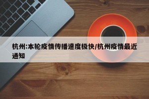 杭州:本轮疫情传播速度极快/杭州疫情最近通知