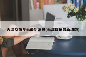 天津疫情今天最新消息(天津疫情最新动态)