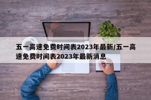 五一高速免费时间表2023年最新/五一高速免费时间表2023年最新消息