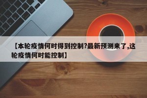 【本轮疫情何时得到控制?最新预测来了,这轮疫情何时能控制】
