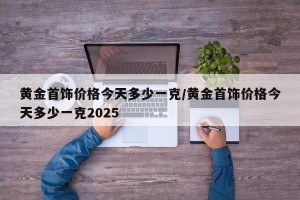 黄金首饰价格今天多少一克/黄金首饰价格今天多少一克2025