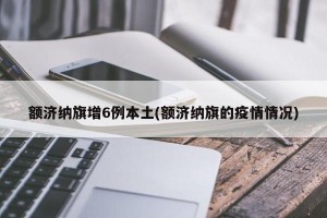 额济纳旗增6例本土(额济纳旗的疫情情况)