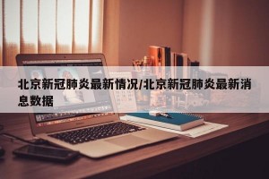 北京新冠肺炎最新情况/北京新冠肺炎最新消息数据