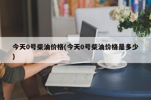 今天0号柴油价格(今天0号柴油价格是多少)
