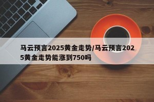 马云预言2025黄金走势/马云预言2025黄金走势能涨到750吗