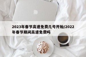 2023年春节高速免费几号开始/2022年春节期间高速免费吗