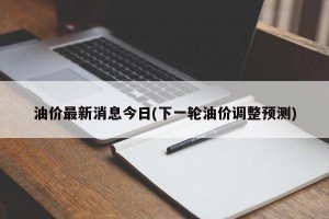 油价最新消息今日(下一轮油价调整预测)