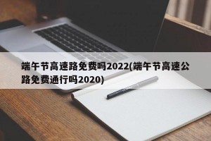 端午节高速路免费吗2022(端午节高速公路免费通行吗2020)
