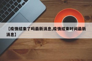 【疫情结束了吗最新消息,疫情结束时间最新消息】