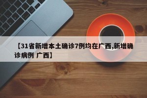 【31省新增本土确诊7例均在广西,新增确诊病例 广西】