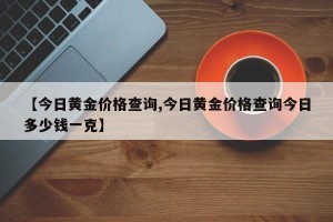 【今日黄金价格查询,今日黄金价格查询今日多少钱一克】