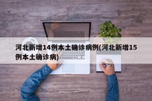 河北新增14例本土确诊病例(河北新增15例本土确诊病)