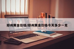 郑州黄金价格/郑州黄金价格今天多少一克