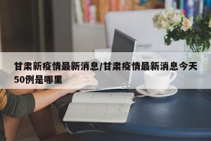 甘肃新疫情最新消息/甘肃疫情最新消息今天50例是哪里