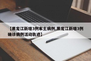 【黑龙江新增3例本土病例,黑龙江新增3例确诊病例活动轨迹】