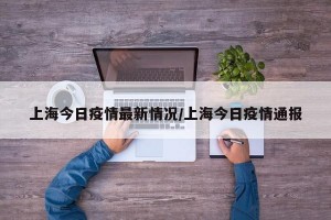上海今日疫情最新情况/上海今日疫情通报