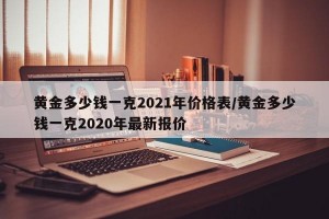 黄金多少钱一克2021年价格表/黄金多少钱一克2020年最新报价