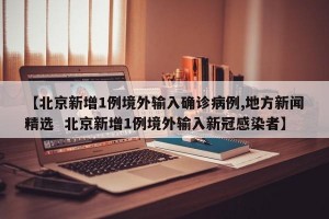 【北京新增1例境外输入确诊病例,地方新闻精选  北京新增1例境外输入新冠感染者】