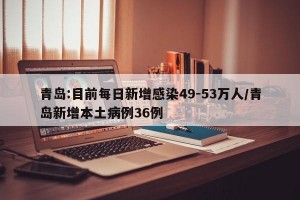 青岛:目前每日新增感染49-53万人/青岛新增本土病例36例