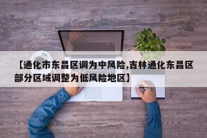 【通化市东昌区调为中风险,吉林通化东昌区部分区域调整为低风险地区】