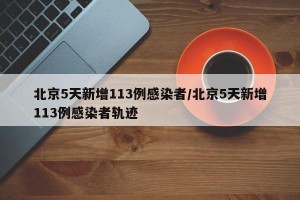 北京5天新增113例感染者/北京5天新增113例感染者轨迹