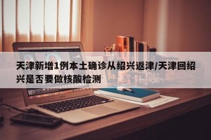 天津新增1例本土确诊从绍兴返津/天津回绍兴是否要做核酸检测