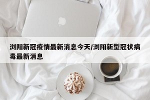 浏阳新冠疫情最新消息今天/浏阳新型冠状病毒最新消息