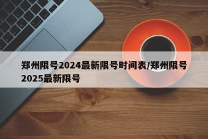 郑州限号2024最新限号时间表/郑州限号2025最新限号