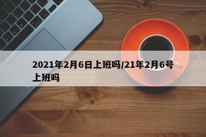 2021年2月6日上班吗/21年2月6号上班吗