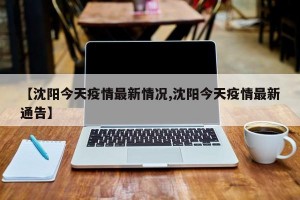 【沈阳今天疫情最新情况,沈阳今天疫情最新通告】