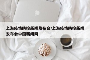 上海疫情防控新闻发布会/上海疫情防控新闻发布会中国新闻网