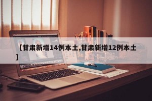 【甘肃新增14例本土,甘肃新增12例本土】
