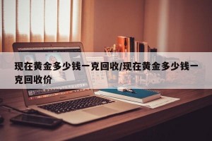 现在黄金多少钱一克回收/现在黄金多少钱一克回收价