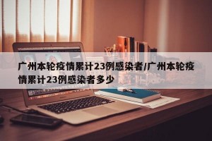 广州本轮疫情累计23例感染者/广州本轮疫情累计23例感染者多少