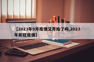 【2023年9月疫情又开始了吗,2023年新冠疫情】