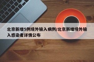 北京新增5例境外输入病例/北京新增境外输入感染者详情公布