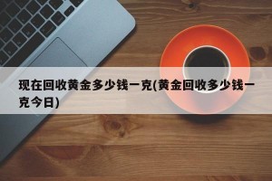 现在回收黄金多少钱一克(黄金回收多少钱一克今日)