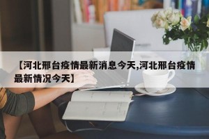 【河北邢台疫情最新消息今天,河北邢台疫情最新情况今天】