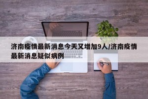 济南疫情最新消息今天又增加9人/济南疫情最新消息疑似病例