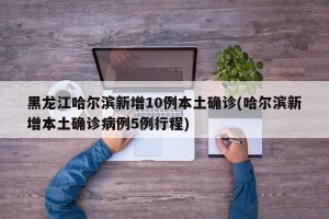 黑龙江哈尔滨新增10例本土确诊(哈尔滨新增本土确诊病例5例行程)