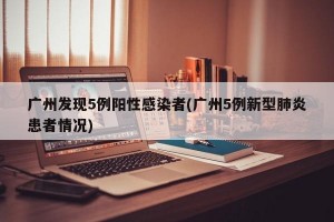 广州发现5例阳性感染者(广州5例新型肺炎患者情况)