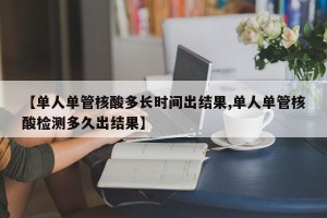 【单人单管核酸多长时间出结果,单人单管核酸检测多久出结果】