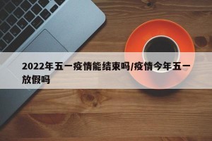 2022年五一疫情能结束吗/疫情今年五一放假吗
