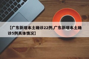 【广东新增本土确诊22例,广东新增本土确诊5例具体情况】