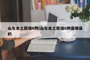 山东本土新增6例/山东本土新增6例是哪县的