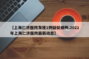 【上海仁济医院发现1例疑似病例,2021年上海仁济医院最新动态】