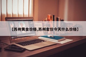 【苏州黄金价格,苏州金价今天什么价格】