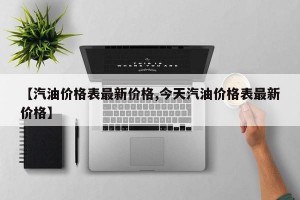 【汽油价格表最新价格,今天汽油价格表最新价格】