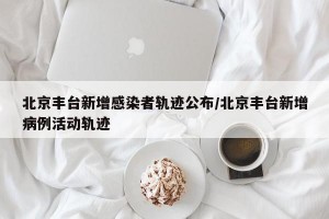 北京丰台新增感染者轨迹公布/北京丰台新增病例活动轨迹